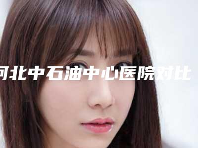 河北中石油中心医院对比图-价格表(费用)2025内部流出