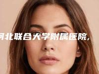 河北联合大学附属医院,河北医科大学第一医院烧伤美容整形外科从技术、口碑对比实力