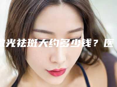 激光祛斑大约多少钱?医生+案例+相关医院