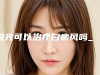 激光可以治疗白癜风吗_激光祛斑后会不会留下疤痕