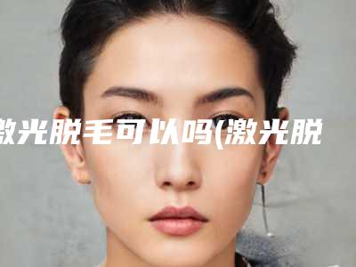 激光脱毛可以吗(激光脱毛能不能去毛)