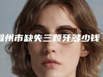 滁州市缺失三颗牙多少钱-滁州市缺失三颗牙医院排名前十佳技术实力PK