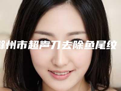 滁州市超声刀去除鱼尾纹医生排行榜十强收藏起来(张琪医生技术口碑美名扬)