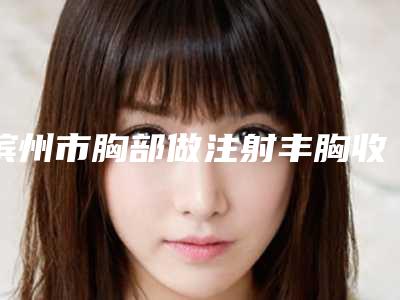滨州市胸部做注射丰胸收费明细2025年新详细首公开-滨州市胸部做注射丰胸手术价格在多少左右
