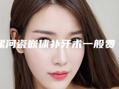 漯河瓷嵌体补牙术一般费用是多少钱