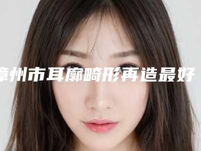 漳州市耳廓畸形再造最好医生-漳州市李明聪医生实力不俗_看口碑点评