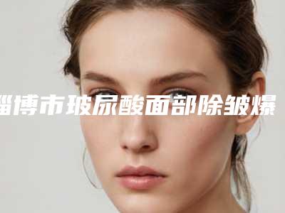 淄博市玻尿酸面部除皱爆款价格表正式发布-淄博市玻尿酸面部除皱价格是多少钱术后如何护理