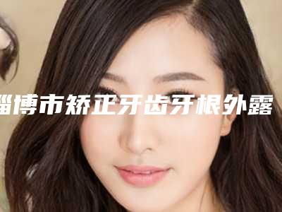 淄博市矫正牙齿牙根外露医院上榜清单私立医美口碑之选(淄博市矫正牙齿牙根外露口腔医院专家大咖实力认证)