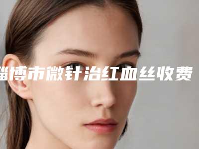 淄博市微针治红血丝收费明细2025项目参考(微针治红血丝均价为:6517元)