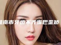 淮南市牙齿不齐嘴巴歪矫正医生排行前十名次盘点-淮南市牙齿不齐嘴巴歪矫正口腔医生