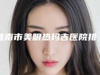 淮南市美眼热玛吉医院排名_七家供大家挑选-淮南市美眼热玛吉整形医院