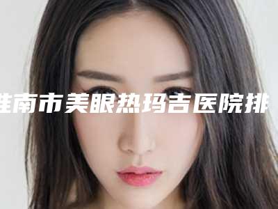 淮南市美眼热玛吉医院排名_七家供大家挑选-淮南市美眼热玛吉整形医院