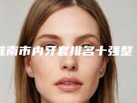 淮南市内牙套排名十强整形医生名单公布-淮南市内牙套口腔医生