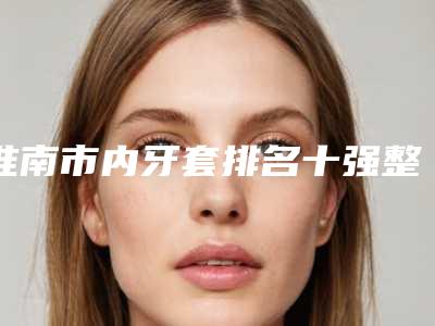 淮南市内牙套排名十强整形医生名单公布-淮南市内牙套口腔医生