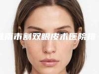 淮南市割双眼皮术医院排行实力挨个分析-淮南美橙医疗美容门诊部超多公立推荐