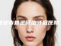 淮安市矫正牙齿牙冠医院排名前五前十(淮安市矫正牙齿牙冠口腔医院前四口碑优异)
