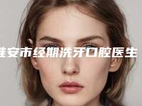 淮安市经期洗牙口腔医生在榜清单前十强名单介绍-淮安市经期洗牙医生优质口碑医生推荐