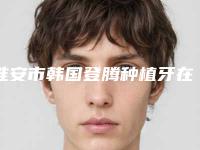 淮安市韩国登腾种植牙在榜清单top10强技术对比-淮安市韩国登腾种植牙口腔医生