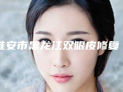 淮安市黑龙江双眼皮修复医院上榜清单top10强哪个技术好-淮安市黑龙江双眼皮修复整形医院