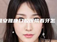 淮安雅康口腔医院看牙怎么样-附收费标准全新版本公布