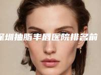 深圳抽脂丰唇医院排名前五榜单重磅公开!丰唇整形医院新排名出炉!前五大医院名字一览!