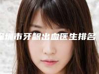 深圳市牙龈出血医生排名前十强独个横评-深圳市牙龈出血口腔医生