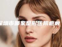 深圳市哪家整形医院疤痕体质取脸上痣比较好-深圳光明医疗门诊部医整形美容科强势上榜