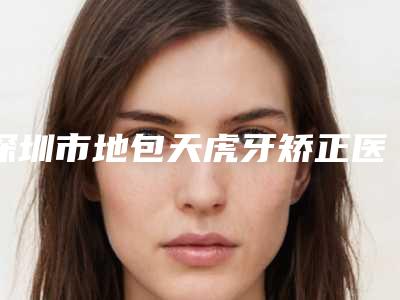 深圳市地包天虎牙矫正医院在榜清单单公开(深圳市地包天虎牙矫正口腔医院解锁榜一)