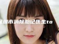 深圳市消除胎记医生top10排行榜精选且介绍-深圳市消除胎记医生