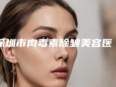 深圳市肉毒素除皱美容医院排行榜前十正式公布(深圳市肉毒素除皱美容整形医院)