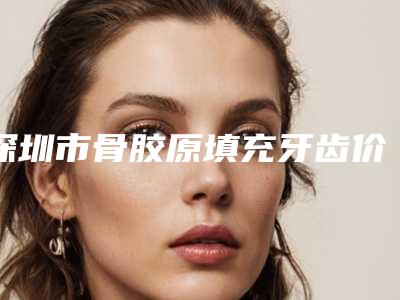 深圳市骨胶原填充牙齿价格(收费标准)在线分享-深圳市骨胶原填充牙齿价格