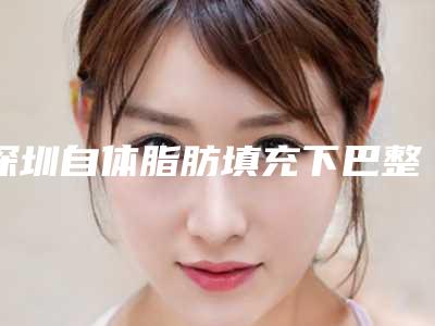 深圳自体脂肪填充下巴整容医院排名前三(深圳自体脂肪填充下巴整容医院排名前三名)