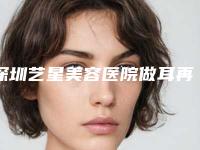深圳艺星美容医院做耳再造做医生哪个好-附整形收费明细