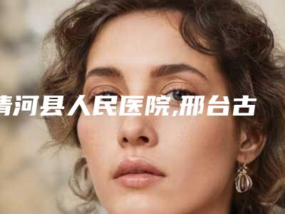 清河县人民医院,邢台古奈医疗美容诊所哪个医院好附案例