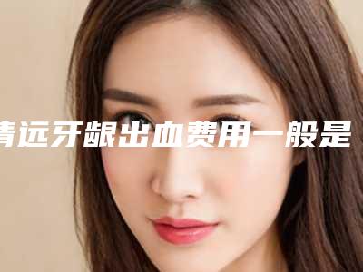 清远牙龈出血费用一般是多少钱