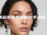 清远市外耳朵畸形手术医生排名实力强-清远市外耳朵畸形手术整形医生
