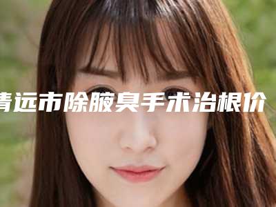 清远市除腋臭手术治根价格(价目)2025在线参考-近8个月均价为3799元