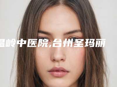 温岭中医院,台州圣玛丽亚医疗美容门诊部专家top口碑在线