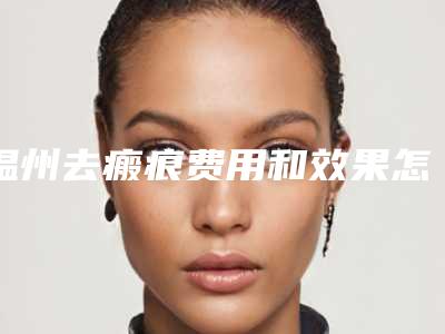 温州去瘢痕费用和效果怎样-温州去瘢痕价格会不会很高