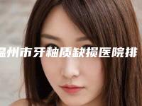 温州市牙釉质缺损医院排行top10整理汇总(温州市牙釉质缺损口腔医院实力圈粉)