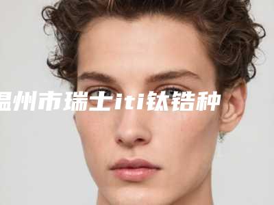 温州市瑞士iti钛锆种植体医院排名榜实力细数(温州市瑞士iti钛锆种植体口腔医院口碑炸裂)