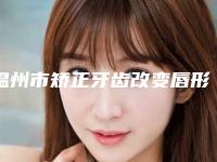 温州市矫正牙齿改变唇形排名前十强口碑评比-温州市矫正牙齿改变唇形口腔医生