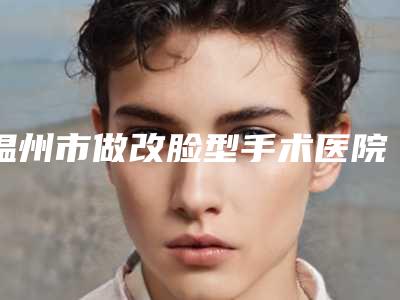 温州市做改脸型手术医院排行前十名连锁机构上榜(温州市做改脸型手术整形医院)