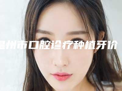 温州市口腔诊疗种植牙价格明细及介绍一览-温州市口腔诊疗种植牙价格