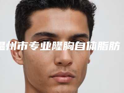温州市专业隆胸自体脂肪手术医院-温州同德不孕不育研究所紧抓技术_口碑_价格