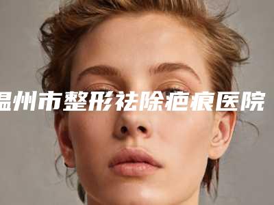 温州市整形祛除疤痕医院在榜名单十强哪个效果好(温州鹿城上雅医学美容网友力推)