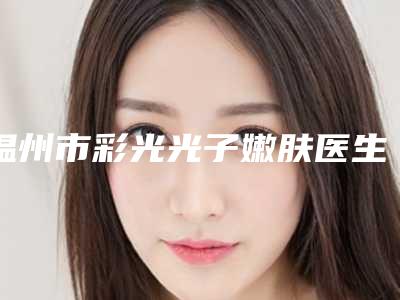 温州市彩光光子嫩肤医生上榜名单前三上榜理由推荐阅读-温州市彩光光子嫩肤整形医生