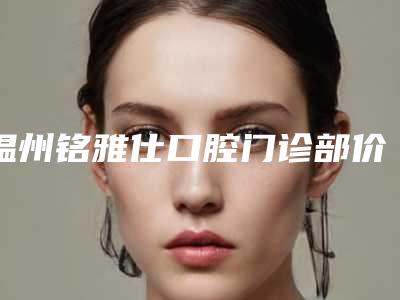 温州铭雅仕口腔门诊部价格表(费用)正规2025优惠一览-口腔外科手术收费是多少钱