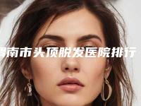 渭南市头顶脱发医院排行榜前十佳技术介绍-渭南市头顶脱发整形医院