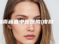 湖南省直中医医院(皮肤科),湘西星漾医疗美容门诊部各方技术和审美在线PK